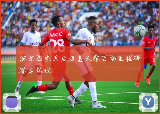 波尔图先丢后追基米希百场里程碑赛后热议