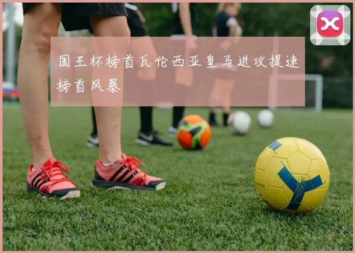 国王杯榜首瓦伦西亚皇马进攻提速榜首风暴