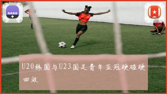 U20韩国与U23国足青年亚冠硬碰硬回放