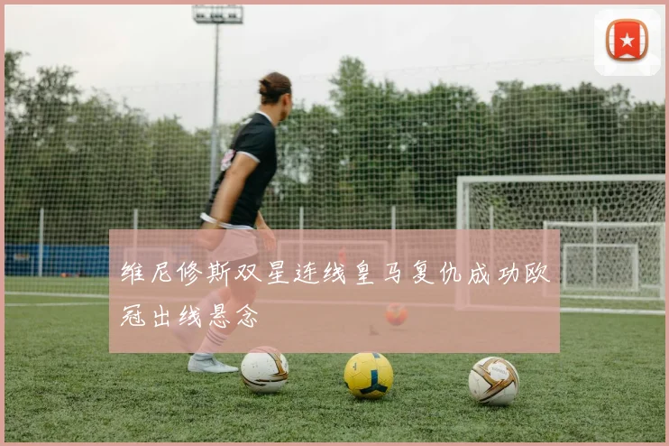 维尼修斯双星连线皇马复仇成功欧冠出线悬念