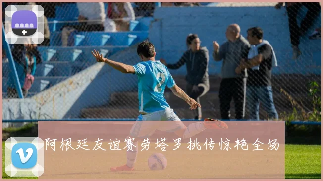 阿根廷友谊赛劳塔罗挑传惊艳全场