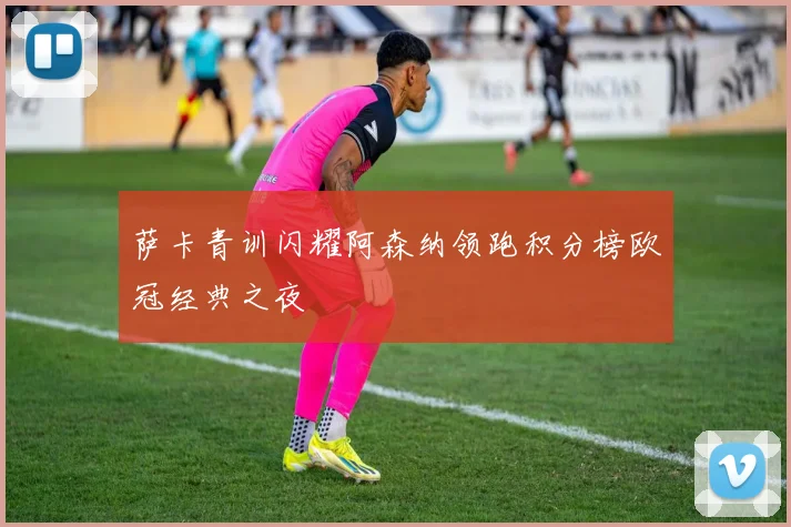 萨卡青训闪耀阿森纳领跑积分榜欧冠经典之夜