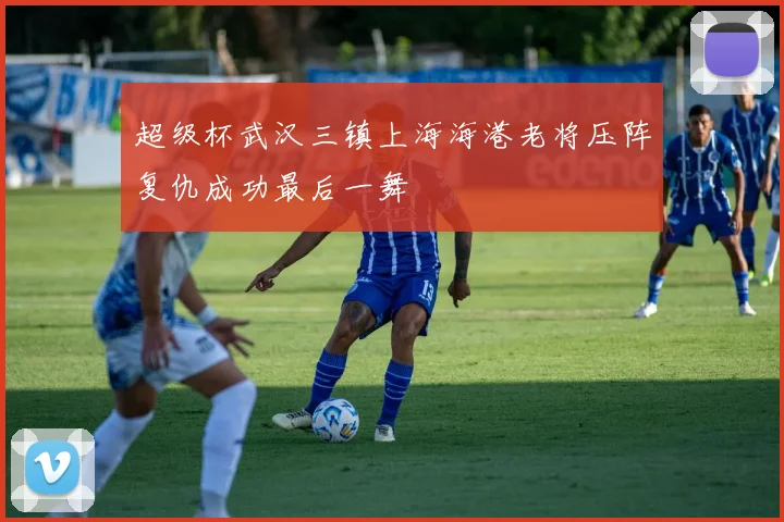 超级杯武汉三镇上海海港老将压阵复仇成功最后一舞