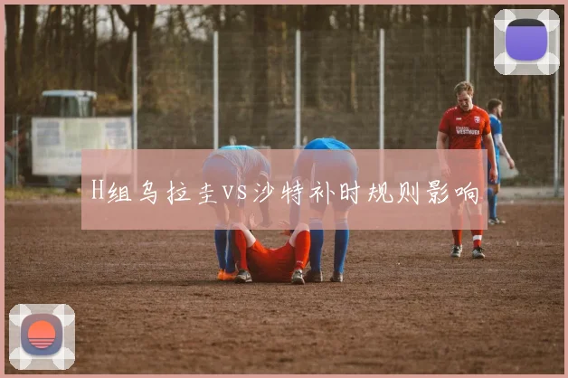 H组乌拉圭vs沙特补时规则影响