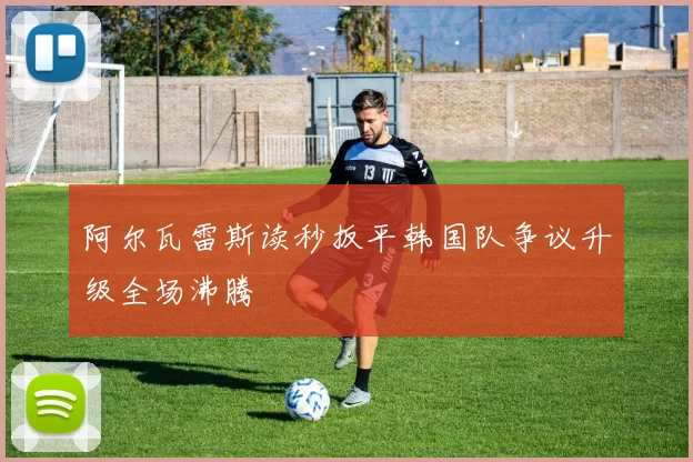 阿尔瓦雷斯读秒扳平韩国队争议升级全场沸腾