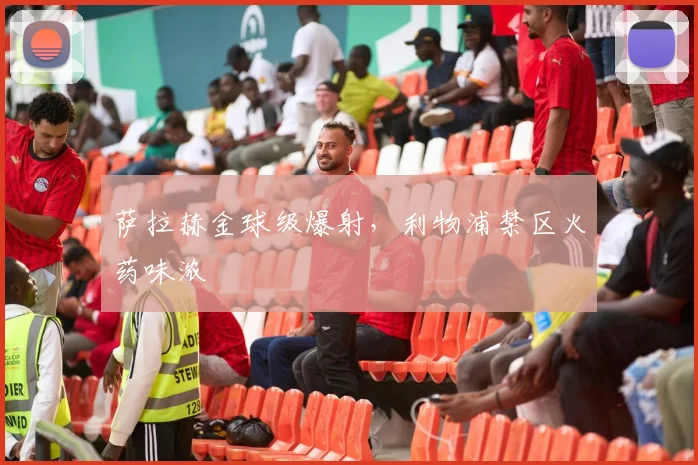萨拉赫金球级爆射,利物浦禁区火药味浓