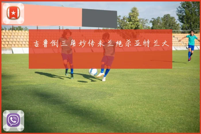 吉鲁倒三角妙传米兰绝杀亚特兰大