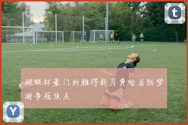 超级杯豪门利雅得新月费哈后防梦游争冠焦点