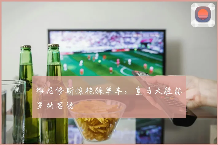 维尼修斯惊艳踩单车，皇马大胜赫罗纳客场