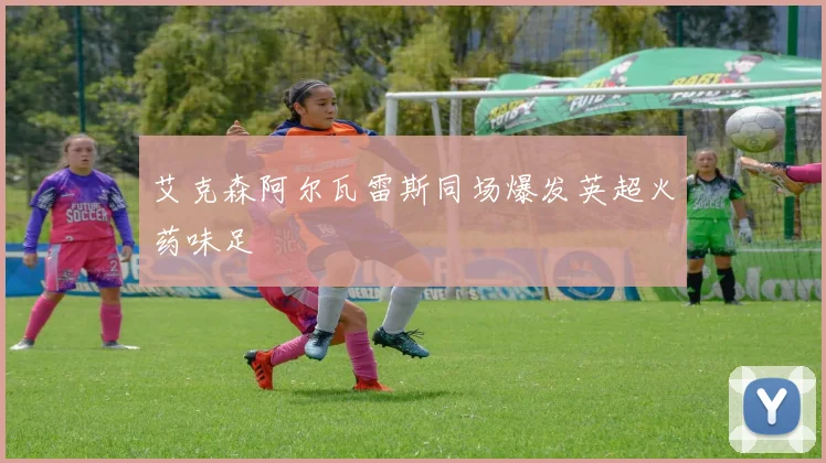 艾克森阿尔瓦雷斯同场爆发英超火药味足