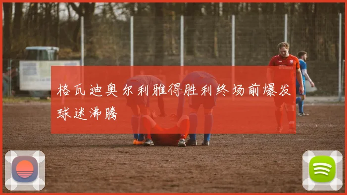 格瓦迪奥尔利雅得胜利终场前爆发球迷沸腾