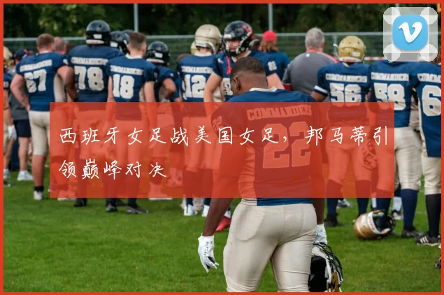 西班牙女足战美国女足，邦马蒂引领巅峰对决