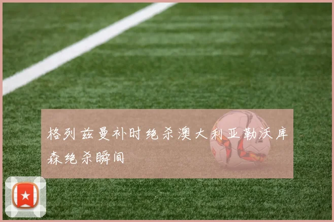 格列兹曼补时绝杀澳大利亚勒沃库森绝杀瞬间