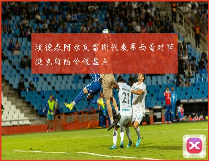 埃德森阿尔瓦雷斯代表墨西哥对阵捷克盯防价值盘点