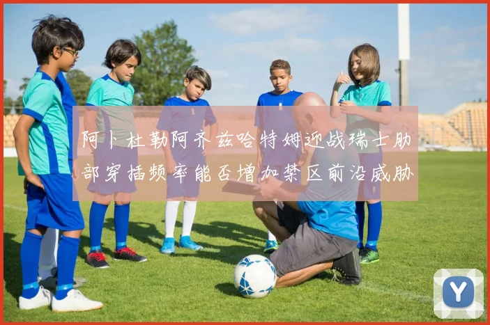 阿卜杜勒阿齐兹哈特姆迎战瑞士肋部穿插频率能否增加禁区前沿威胁