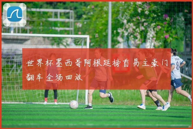 世界杯墨西哥阿根廷榜首易主豪门翻车全场回放