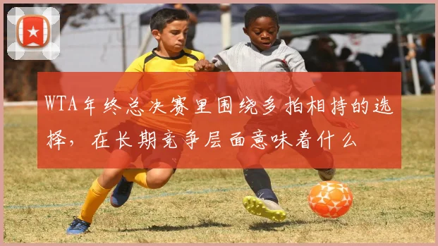 WTA年终总决赛里围绕多拍相持的选择，在长期竞争层面意味着什么