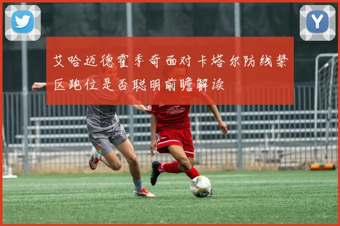 艾哈迈德霍季奇面对卡塔尔防线禁区跑位是否聪明前瞻解读