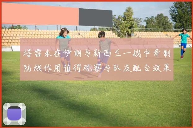 塔雷米在伊朗与新西兰一战中牵制防线作用值得观察与队友配合效果