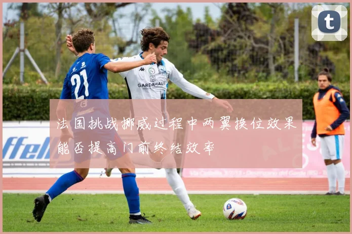 法国挑战挪威过程中两翼换位效果能否提高门前终结效率