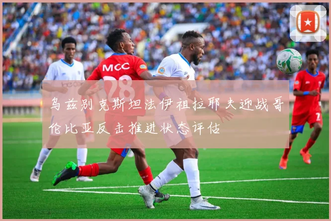 乌兹别克斯坦法伊祖拉耶夫迎战哥伦比亚反击推进状态评估