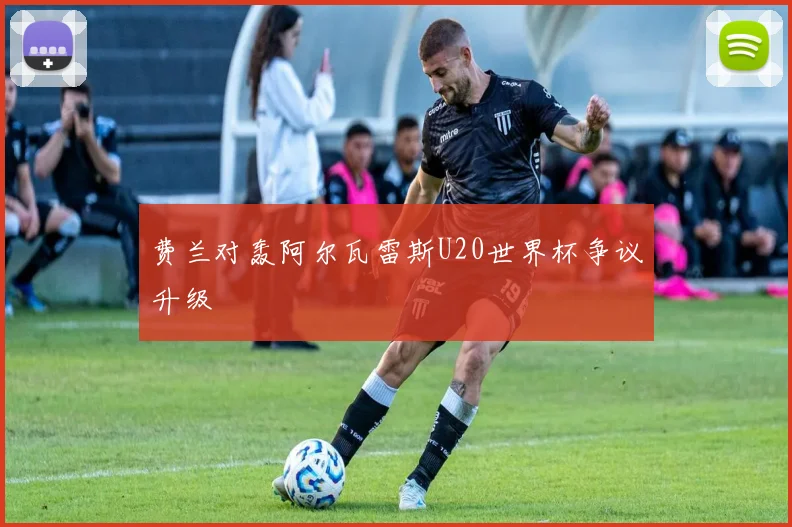 费兰对轰阿尔瓦雷斯U20世界杯争议升级
