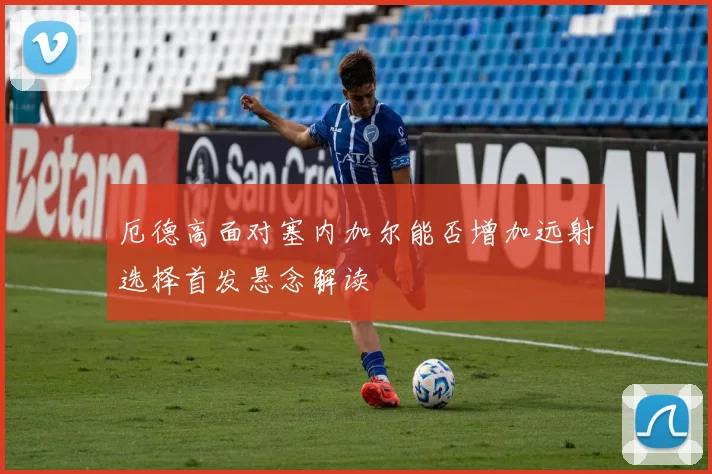 厄德高面对塞内加尔能否增加远射选择首发悬念解读