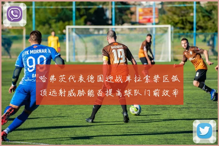 哈弗茨代表德国迎战库拉索禁区弧顶远射威胁能否提高球队门前效率