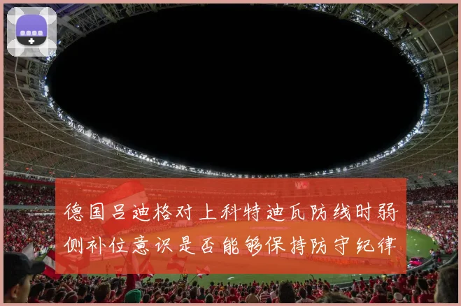 德国吕迪格对上科特迪瓦防线时弱侧补位意识是否能够保持防守纪律