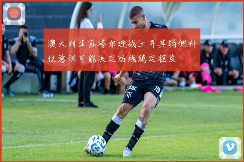澳大利亚苏塔尔迎战土耳其弱侧补位意识可能决定防线稳定程度
