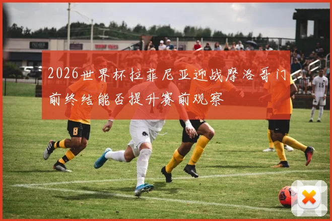 2026世界杯拉菲尼亚迎战摩洛哥门前终结能否提升赛前观察