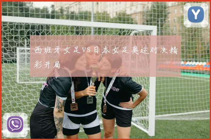 西班牙女足vs日本女足奥运对决精彩开局
