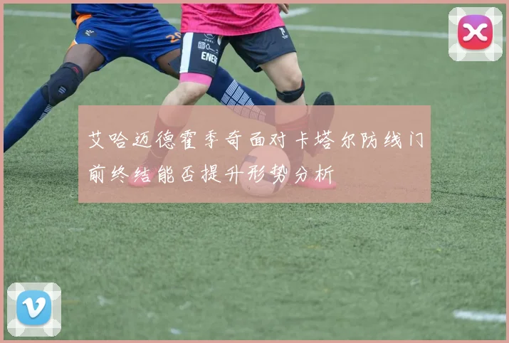 艾哈迈德霍季奇面对卡塔尔防线门前终结能否提升形势分析