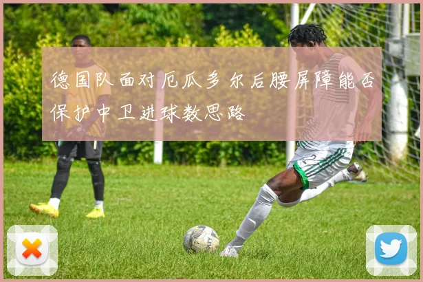 德国队面对厄瓜多尔后腰屏障能否保护中卫进球数思路