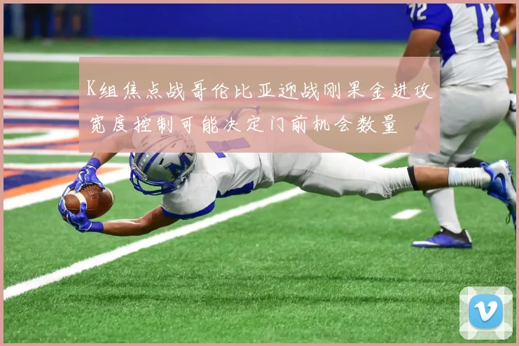K组焦点战哥伦比亚迎战刚果金进攻宽度控制可能决定门前机会数量