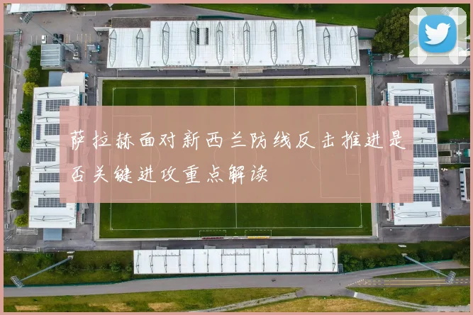 萨拉赫面对新西兰防线反击推进是否关键进攻重点解读